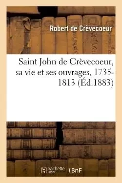 Saint John de Crèvecoeur, sa vie et ses ouvrages, 1735-1813 - Robert deCrèvecoeur - HACHETTE BNF