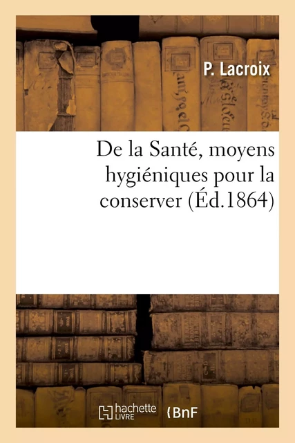 De la Santé, moyens hygiéniques pour la conserver. Suivi d'un exposé complet des dangers - P. Lacroix - HACHETTE BNF