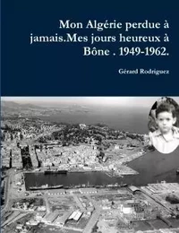 Mon Alagérie perdue à jamais . Mes jours heureux à Bône. 1949-1962.