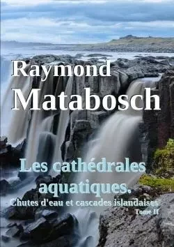 Les cathédrales aquatiques. Chutes d'eau et cascades islandaises. Tome II - Raymond Matabosch - LULU