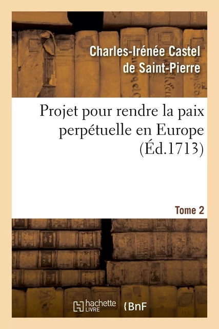 Projet pour rendre la paix perpétuelle en Europe. Tome 2 - Charles-Irénée Castel de Saint-Pierre - HACHETTE BNF