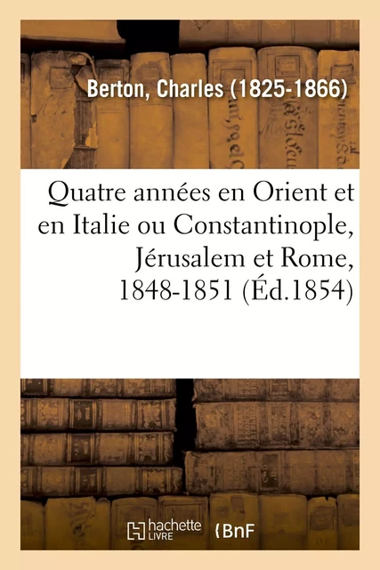 Quatre années en Orient et en Italie ou Constantinople, Jérusalem et Rome, 1848-1851 - Charles Berton - HACHETTE BNF