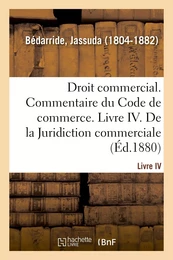 Droit commercial. Commentaire du Code de commerce. Livre IV. De la Juridiction commerciale