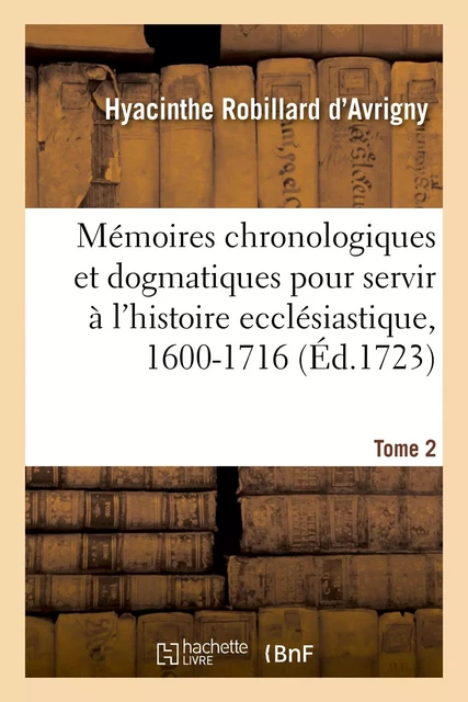 Mémoires chronologiques et dogmatiques pour servir à l'histoire ecclésiastique, 1600-1716. Tome 2 - Hyacinthe Robillard d'Avrigny - HACHETTE BNF