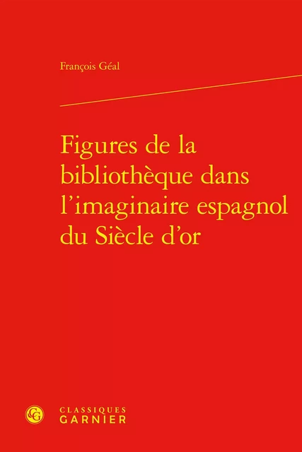 Figures de la bibliothèque dans l'imaginaire espagnol du Siècle d'or - François Géal - CLASSIQ GARNIER