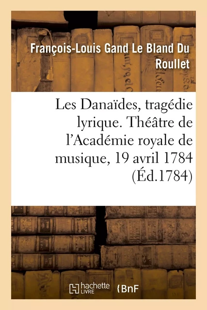 Les Danaïdes, tragédie lyrique en cinq actes. Théâtre de l'Académie royale de musique, 19 avril 1784 - François-Louis Gand Le Bland Du Roullet, Louis-Théodore deTschudi - HACHETTE BNF