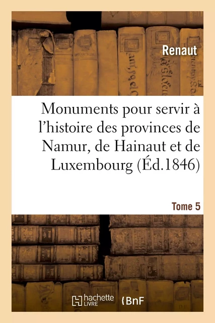 Monuments pour servir à l'histoire des provinces de Namur, de Hainaut et de Luxembourg -  Renaut, Frédéric Auguste Ferdinand Thomas Reiffenberg, Émile Gachet, Adolphe Borgnet - HACHETTE BNF