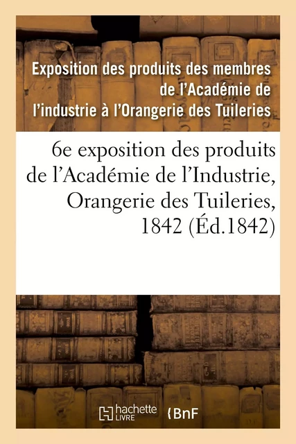 Catalogue des produits exposés. 6e exposition des produits des membres de l'Académie de l'Industrie -  Exposition des produits des membres de l'Académie de l'industrie à l'Orangerie des Tuileries - HACHETTE BNF