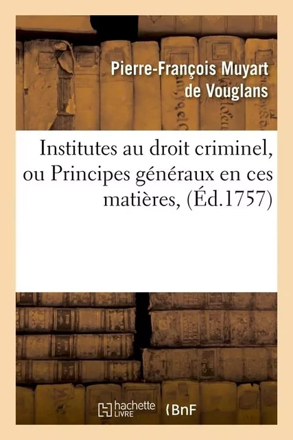 Institutes au droit criminel, ou Principes généraux en ces matières, (Éd.1757) - Pierre-François Muyart de Vouglans - HACHETTE BNF