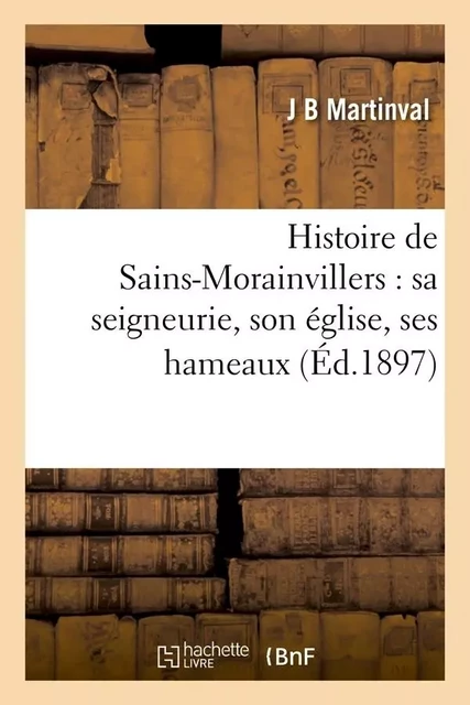 Histoire de Sains-Morainvillers : sa seigneurie, son église, ses hameaux (Éd.1897) - J B Martinval - HACHETTE BNF