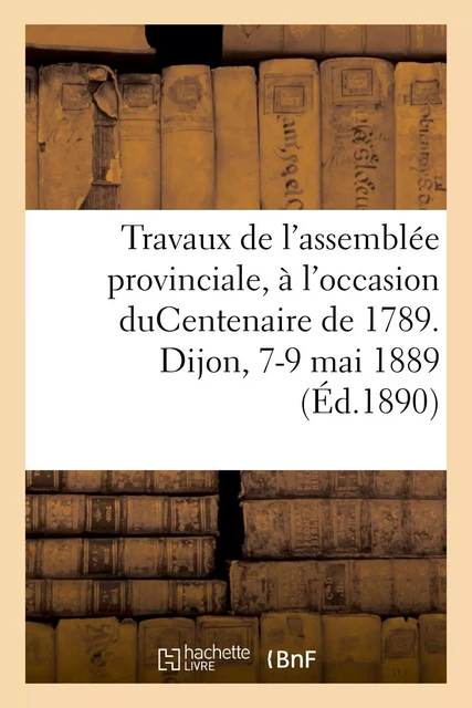 Travaux de l'assemblée provinciale, à l'occasion duCentenaire de 1789. Dijon, 7-9 mai 1889 -  Collectif - HACHETTE BNF