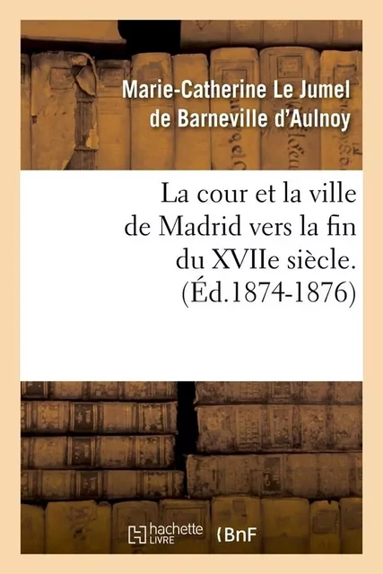 La cour et la ville de Madrid vers la fin du XVIIe siècle. (Éd.1874-1876) - Marie-Catherine Le Jumel de Barneville, comtesse d' Aulnoy - HACHETTE BNF