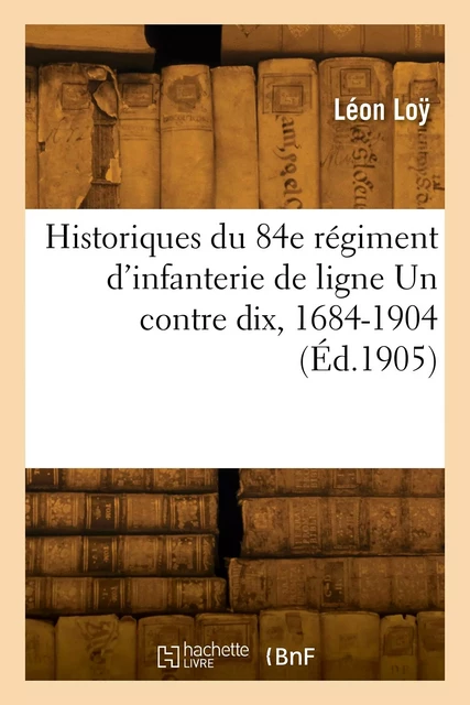 Historiques du 84e régiment d'infanterie de ligne Un contre dix, 1684-1904 - Léon Loÿ - HACHETTE BNF