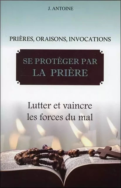 Se protéger par la prière - Lutter et vaincre les forces du mal - J. Antoine - BUSSIERE EDITIONS