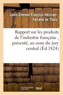 Rapport sur les produits de l'industrie française , présenté, au nom du jury central, à S. E. M - Louis-Étienne-François Héricart-Ferrand de Thury - HACHETTE BNF