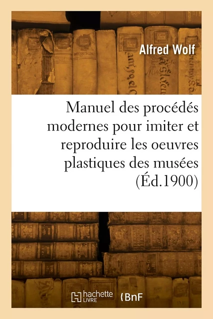 Manuel pratique des procédés modernes pour imiter et reproduire les oeuvres plastiques des musées - Alfred Wolf - HACHETTE BNF