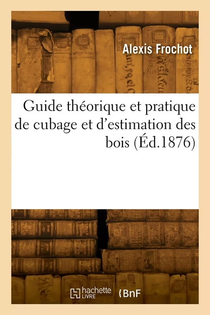 Guide théorique et pratique de cubage et d'estimation des bois - Alexis Frochot - HACHETTE BNF