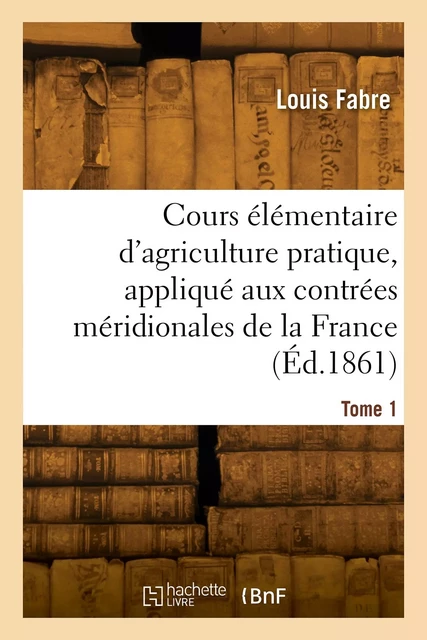 Cours élémentaire d'agriculture pratique, appliqué aux contrées méridionales de la France. Tome 1 - Louis Fabre - HACHETTE BNF