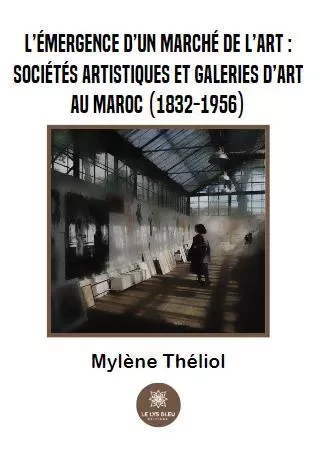 L’émergence d’un marché de l’art :  sociétés artistiques et galeries d’art au Maroc (1832-1956) - Mylene Theliol - LE LYS BLEU