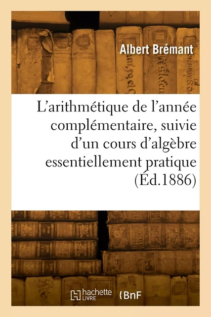 L'arithmétique de l'année complémentaire, suivie d'un cours d'algèbre essentiellement pratique -  BREMANT-A - HACHETTE BNF