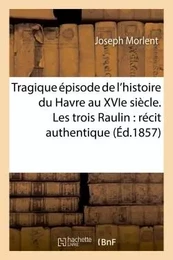 Tragique épisode de l'histoire du Havre au XVIe siècle. Les trois Raulin : récit authentique