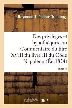 Des privilèges et hypothèques, ou Commentaire du titre XVIII du livre III du Code Napoléon. Tome 2 - Raymond Théodore Troplong - HACHETTE BNF