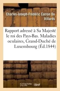 Rapport adressé à Sa Majesté le roi des Pays-Bas. Maladies oculaires, Grand-Duché de Luxembourg 1844 - Charles-Joseph-Frédéric Carron Du Villards - HACHETTE BNF