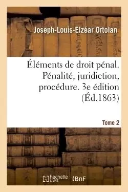 Éléments de droit pénal. Pénalité, juridiction, procédure. 3e édition - Joseph-Louis-Elzéar Ortolan - HACHETTE BNF