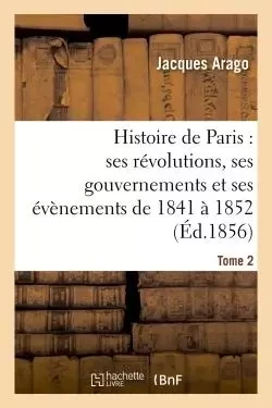 Histoire de Paris : ses révolutions, ses gouvernements et ses évènements de 1841 à 1852 Tome 2 - Jacques Arago - HACHETTE BNF