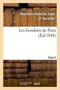 Les boudoirs de Paris. Tome 4 - Napoléon-Andoche Junot d'Abrantès - HACHETTE BNF