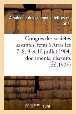 Congrès des sociétés savantes, tenu à Arras les 7, 8, 9 et 10 juillet 1904 : documents, discours, -  ACADEMIE DES SCIENCES-L - HACHETTE BNF