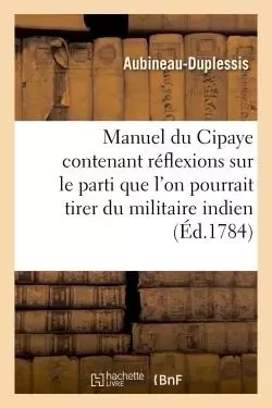 Manuel du Cipaye contenant réflexions sur le parti que l'on pourrait tirer du militaire indien -  Aubineau-Duplessis - HACHETTE BNF