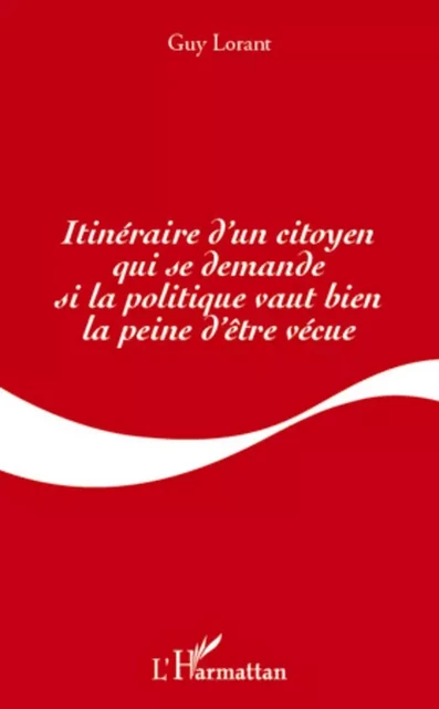 Itinéraire d'un citoyen qui se demande si la politique vaut bien la peine d'être vécue - Guy Lorant - Editions L'Harmattan