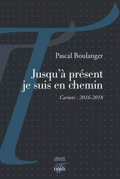 Jusqu'à présent je suis en chemin - Carnets : 2016-2018