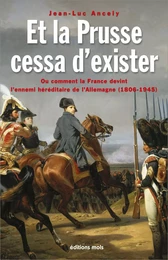 Et la Prusse cessa d'exister. Ou comment la France devint l'ennemi héréditaire de l'Allemagne (1806-1945)