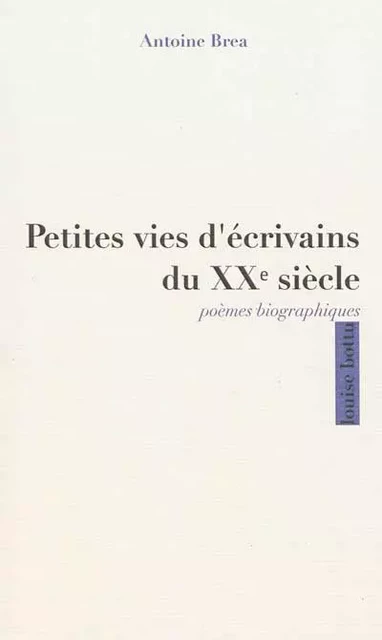 Petites vies d'écrivains du XXème siècle, poèmes biographiques - Antoine BREA - LOUISE BOTTU