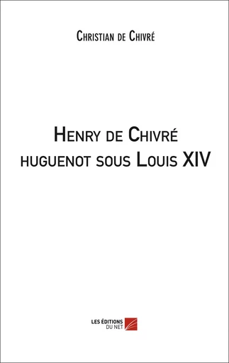 Henry de Chivré huguenot sous Louis XIV - Christian de Chivré - Les Editions du Net