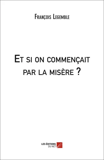 Et si on commençait par la misère ? - François Legemble - Les Editions du Net