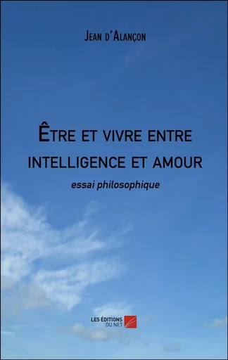 Être et vivre entre intelligence et amour - Jean d'Alançon - Les Editions du Net