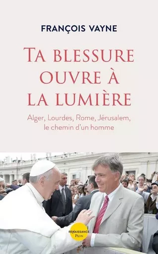 Ta blessure ouvre à la lumière - Alger, Lourdes, Rome, Jérusalem, le chemin d'un homme - François Vayne - Place des éditeurs