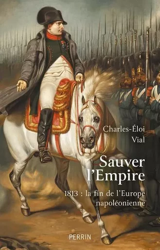 Sauver l'Empire - 1813 : la fin de l'Europe napoléonienne - Charles-Éloi Vial - Place des éditeurs