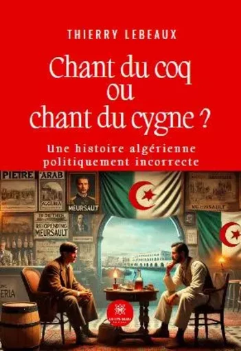 Chant du coq ou chant du cygne ? - Une histoire algérienne politiquement incorrecte - Thierry Lebeaux - LE LYS BLEU