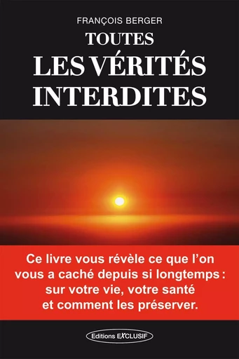 Toutes les vérités interdites - Ce livre vous révèle ce que l'on vous a caché depuis si longtemps : sur votre vie, votre santé et comment les préserver - François Berger - EDITIONS EXCLUSIF