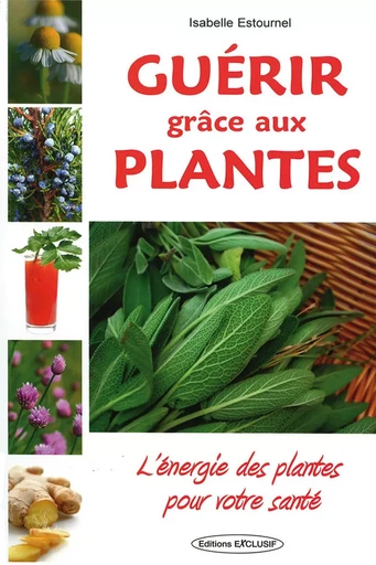 Guérir grâce aux plantes - L'énergie des plantes pour votre santé - Isabelle Estournel - EDITIONS EXCLUSIF