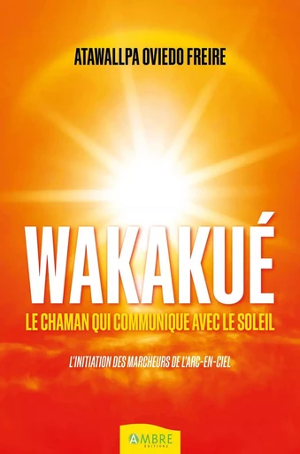 Wakakué - Le chaman qui communique avec le soleil - L'initiation des Marcheurs de l'Arc-en-ciel - Atawallpa Oviedo Freire - CHEMINS DE VIE EDITIONS SARL